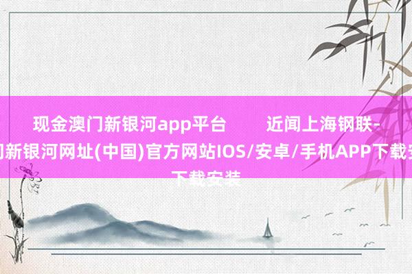 现金澳门新银河app平台        近闻上海钢联-澳门新银河网址(中国)官方网站IOS/安卓/手机APP下载安装