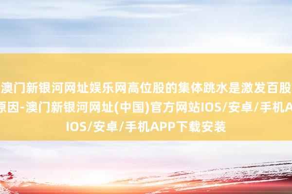 澳门新银河网址娱乐网高位股的集体跳水是激发百股跌停的主要原因-澳门新银河网址(中国)官方网站IOS/安卓/手机APP下载安装