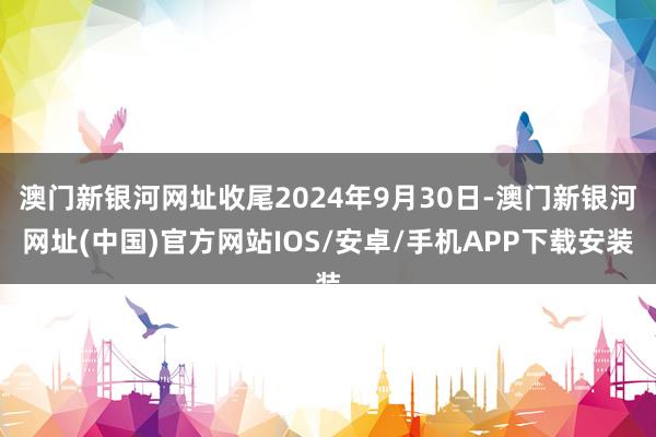 澳门新银河网址收尾2024年9月30日-澳门新银河网址(中国)官方网站IOS/安卓/手机APP下载安装