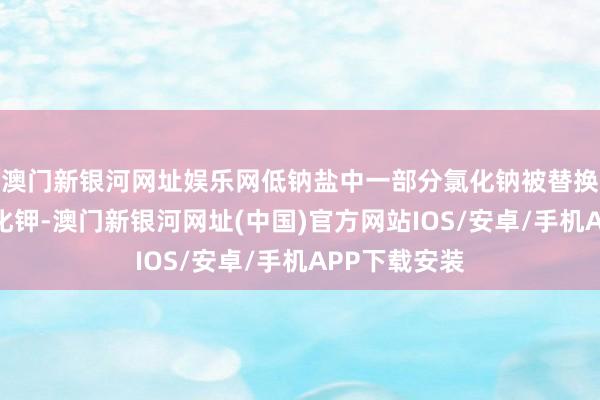 澳门新银河网址娱乐网低钠盐中一部分氯化钠被替换成了等量氯化钾-澳门新银河网址(中国)官方网站IOS/安卓/手机APP下载安装