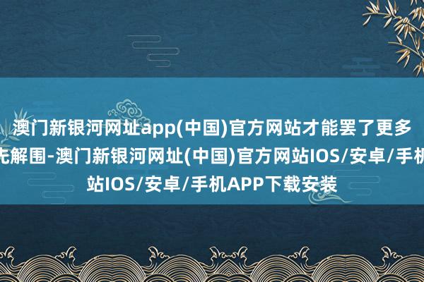 澳门新银河网址app(中国)官方网站才能罢了更多细分鸿沟的率先解围-澳门新银河网址(中国)官方网站IOS/安卓/手机APP下载安装