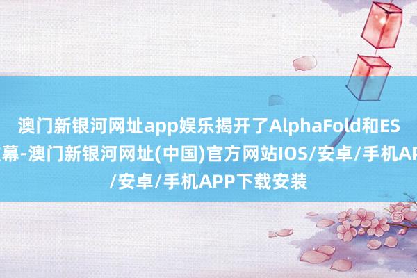 澳门新银河网址app娱乐揭开了AlphaFold和ESMFold的帷幕-澳门新银河网址(中国)官方网站IOS/安卓/手机APP下载安装