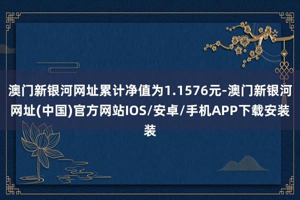 澳门新银河网址累计净值为1.1576元-澳门新银河网址(中国)官方网站IOS/安卓/手机APP下载安装