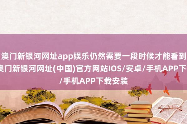 澳门新银河网址app娱乐仍然需要一段时候才能看到效力-澳门新银河网址(中国)官方网站IOS/安卓/手机APP下载安装