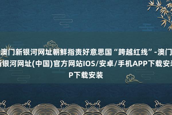 澳门新银河网址朝鲜指责好意思国“跨越红线”-澳门新银河网址(中国)官方网站IOS/安卓/手机APP下载安装