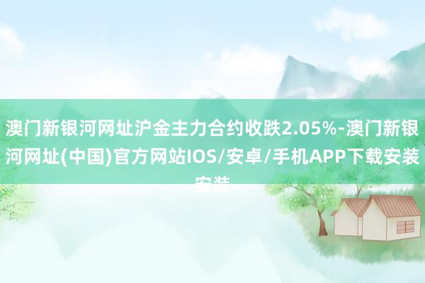 澳门新银河网址沪金主力合约收跌2.05%-澳门新银河网址(中国)官方网站IOS/安卓/手机APP下载安装