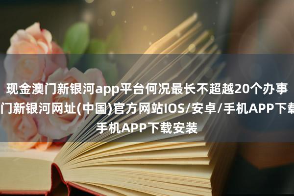 现金澳门新银河app平台何况最长不超越20个办事日-澳门新银河网址(中国)官方网站IOS/安卓/手机APP下载安装