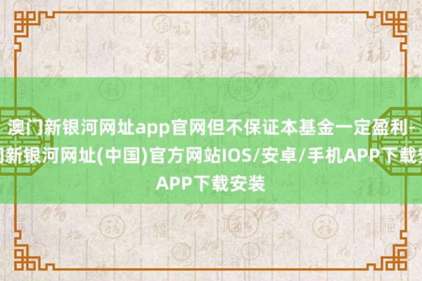 澳门新银河网址app官网但不保证本基金一定盈利-澳门新银河网址(中国)官方网站IOS/安卓/手机APP下载安装