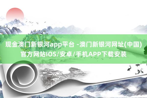 现金澳门新银河app平台 -澳门新银河网址(中国)官方网站IOS/安卓/手机APP下载安装