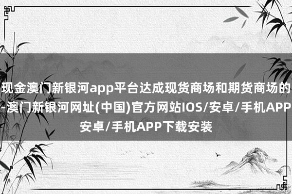 现金澳门新银河app平台达成现货商场和期货商场的有机鸠合-澳门新银河网址(中国)官方网站IOS/安卓/手机APP下载安装