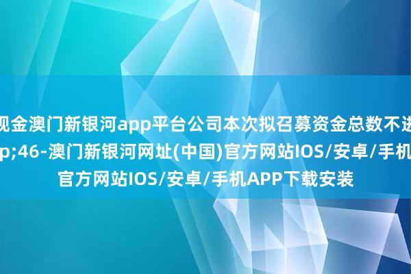 现金澳门新银河app平台公司本次拟召募资金总数不进步&ensp;46-澳门新银河网址(中国)官方网站IOS/安卓/手机APP下载安装