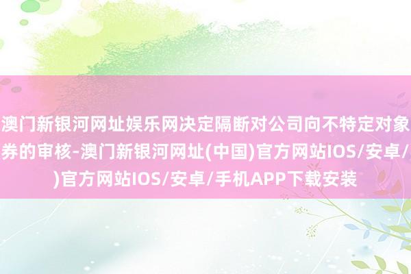 澳门新银河网址娱乐网决定隔断对公司向不特定对象刊行可退换公司债券的审核-澳门新银河网址(中国)官方网站IOS/安卓/手机APP下载安装