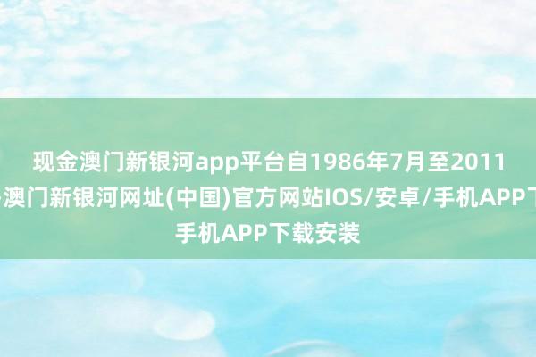 现金澳门新银河app平台　　自1986年7月至2011年11月-澳门新银河网址(中国)官方网站IOS/安卓/手机APP下载安装