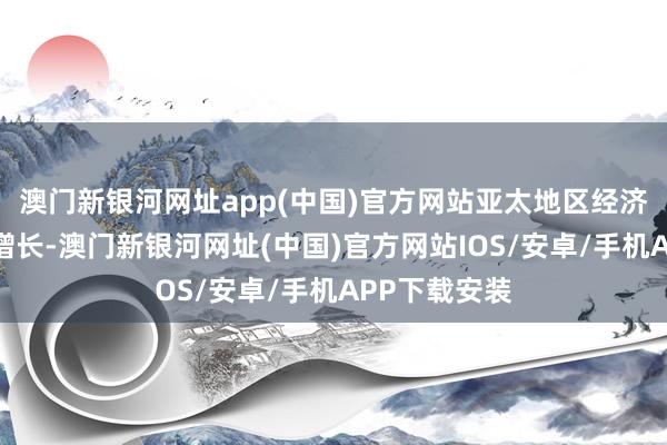 澳门新银河网址app(中国)官方网站亚太地区经济保持了强盛增长-澳门新银河网址(中国)官方网站IOS/安卓/手机APP下载安装