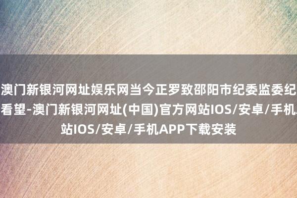 澳门新银河网址娱乐网当今正罗致邵阳市纪委监委纪律审查和监察看望-澳门新银河网址(中国)官方网站IOS/安卓/手机APP下载安装