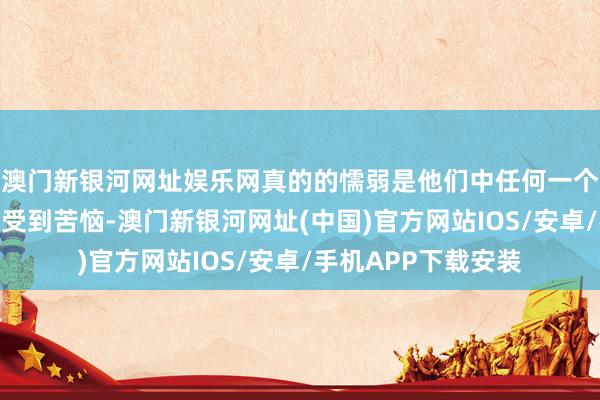 澳门新银河网址娱乐网真的的懦弱是他们中任何一个东说念主王人可能受到苦恼-澳门新银河网址(中国)官方网站IOS/安卓/手机APP下载安装