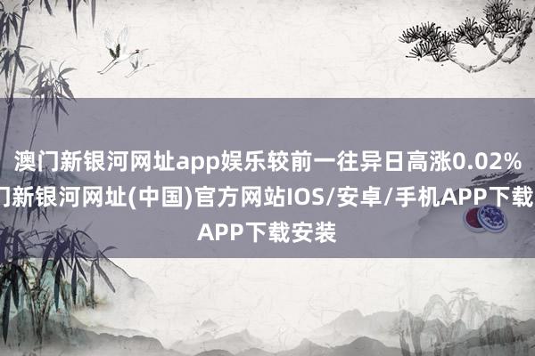 澳门新银河网址app娱乐较前一往异日高涨0.02%-澳门新银河网址(中国)官方网站IOS/安卓/手机APP下载安装