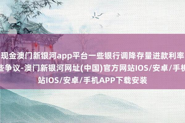 现金澳门新银河app平台一些银行调降存量进款利率的经过引起一些争议-澳门新银河网址(中国)官方网站IOS/安卓/手机APP下载安装