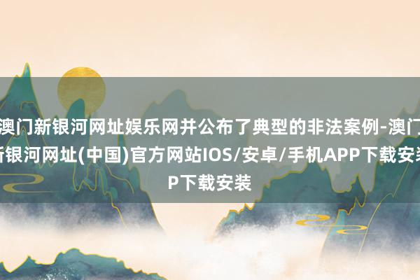 澳门新银河网址娱乐网并公布了典型的非法案例-澳门新银河网址(中国)官方网站IOS/安卓/手机APP下载安装