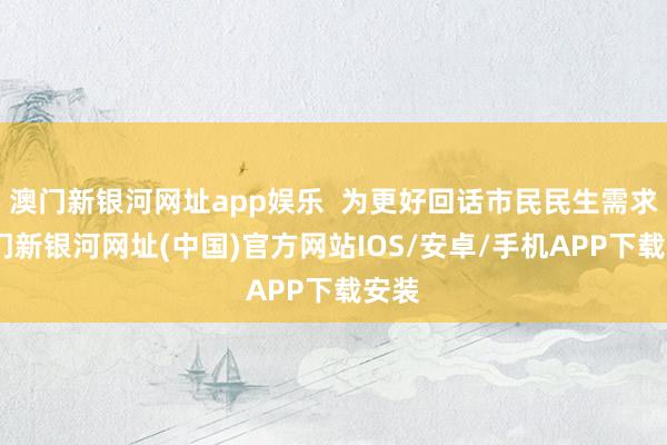 澳门新银河网址app娱乐  为更好回话市民民生需求-澳门新银河网址(中国)官方网站IOS/安卓/手机APP下载安装