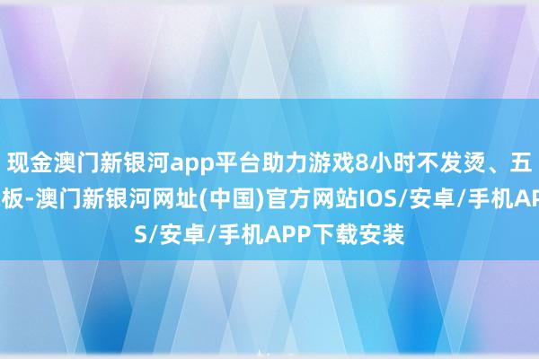 现金澳门新银河app平台助力游戏8小时不发烫、五年耐用大电板-澳门新银河网址(中国)官方网站IOS/安卓/手机APP下载安装