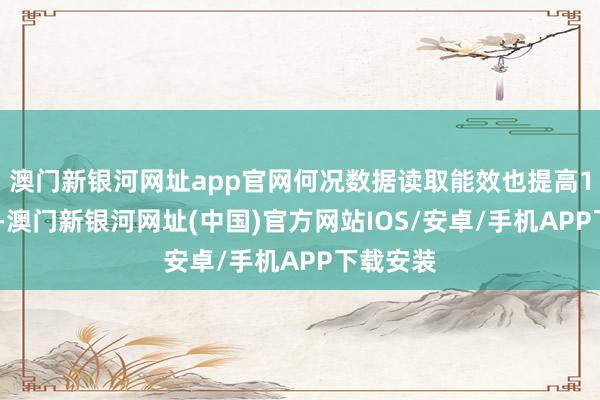 澳门新银河网址app官网何况数据读取能效也提高10%以上-澳门新银河网址(中国)官方网站IOS/安卓/手机APP下载安装