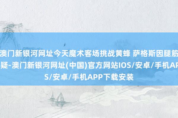 澳门新银河网址今天魔术客场挑战黄蜂 萨格斯因腿筋伤势出战成疑-澳门新银河网址(中国)官方网站IOS/安卓/手机APP下载安装