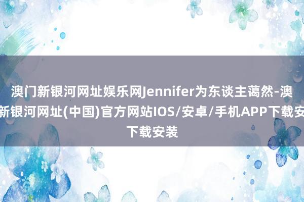 澳门新银河网址娱乐网Jennifer为东谈主蔼然-澳门新银河网址(中国)官方网站IOS/安卓/手机APP下载安装