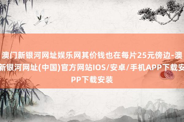 澳门新银河网址娱乐网其价钱也在每片25元傍边-澳门新银河网址(中国)官方网站IOS/安卓/手机APP下载安装