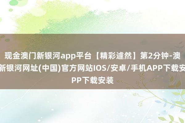 现金澳门新银河app平台【精彩遽然】第2分钟-澳门新银河网址(中国)官方网站IOS/安卓/手机APP下载安装