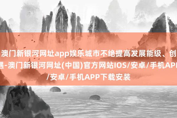 澳门新银河网址app娱乐城市不绝提高发展能级、创造发展机遇-澳门新银河网址(中国)官方网站IOS/安卓/手机APP下载安装