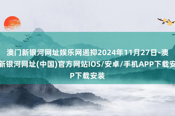 澳门新银河网址娱乐网遏抑2024年11月27日-澳门新银河网址(中国)官方网站IOS/安卓/手机APP下载安装