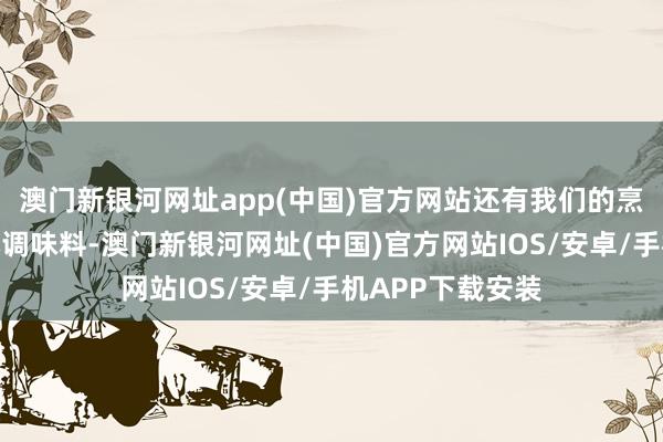 澳门新银河网址app(中国)官方网站还有我们的烹调油和盐等基本调味料-澳门新银河网址(中国)官方网站IOS/安卓/手机APP下载安装