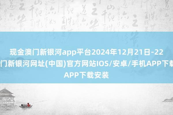 现金澳门新银河app平台2024年12月21日-22日-澳门新银河网址(中国)官方网站IOS/安卓/手机APP下载安装