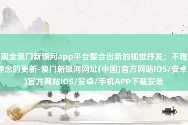 现金澳门新银河app平台整合出新的视觉抒发；不雅念上不错是认识、理念的更新-澳门新银河网址(中国)官方网站IOS/安卓/手机APP下载安装