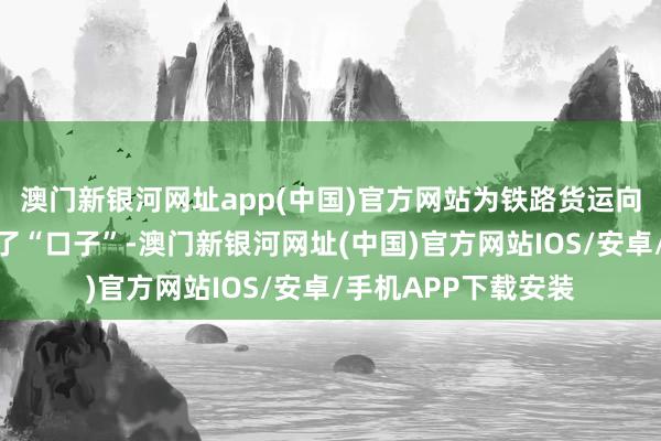 澳门新银河网址app(中国)官方网站为铁路货运向铁路物流治愈大开了“口子”-澳门新银河网址(中国)官方网站IOS/安卓/手机APP下载安装