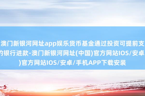 澳门新银河网址app娱乐货币基金通过投资可提前支取且莫得利息耗费的银行进款-澳门新银河网址(中国)官方网站IOS/安卓/手机APP下载安装