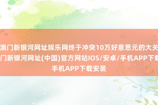 澳门新银河网址娱乐网终于冲突10万好意思元的大关了-澳门新银河网址(中国)官方网站IOS/安卓/手机APP下载安装