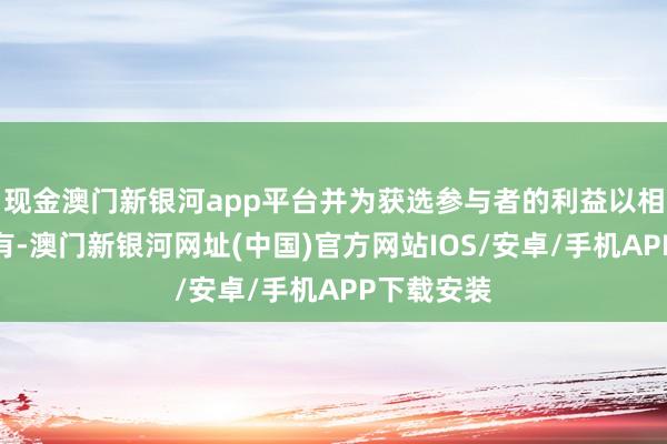 现金澳门新银河app平台并为获选参与者的利益以相信神气握有-澳门新银河网址(中国)官方网站IOS/安卓/手机APP下载安装