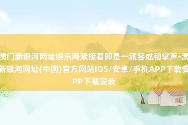 澳门新银河网址娱乐网紧接着即是一派容或和掌声-澳门新银河网址(中国)官方网站IOS/安卓/手机APP下载安装