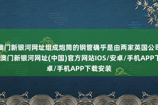 澳门新银河网址组成炮筒的钢管确乎是由两家英国公司制造的-澳门新银河网址(中国)官方网站IOS/安卓/手机APP下载安装