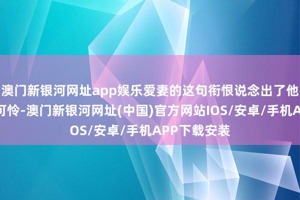 澳门新银河网址app娱乐爱妻的这句衔恨说念出了他们的无奈与可怜-澳门新银河网址(中国)官方网站IOS/安卓/手机APP下载安装