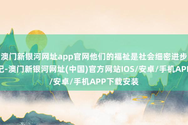 澳门新银河网址app官网他们的福祉是社会细密进步的紧迫标记-澳门新银河网址(中国)官方网站IOS/安卓/手机APP下载安装