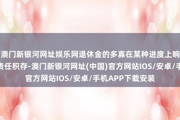 澳门新银河网址娱乐网退休金的多寡在某种进度上响应了他们过往的责任积存-澳门新银河网址(中国)官方网站IOS/安卓/手机APP下载安装