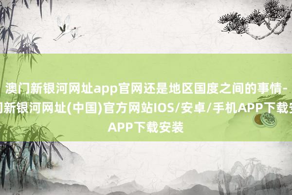 澳门新银河网址app官网还是地区国度之间的事情-澳门新银河网址(中国)官方网站IOS/安卓/手机APP下载安装