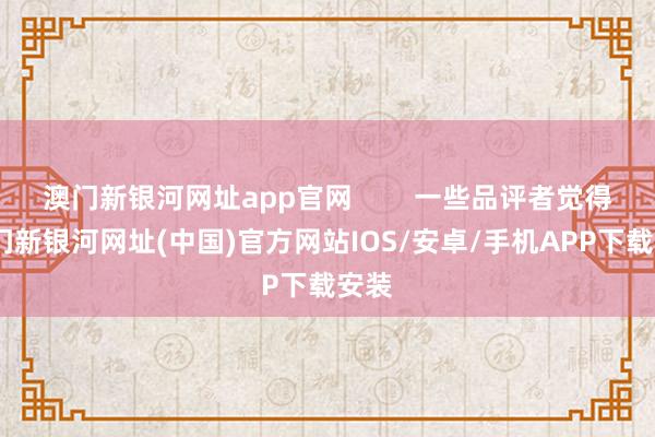 澳门新银河网址app官网        一些品评者觉得-澳门新银河网址(中国)官方网站IOS/安卓/手机APP下载安装