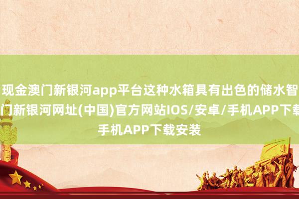 现金澳门新银河app平台这种水箱具有出色的储水智商-澳门新银河网址(中国)官方网站IOS/安卓/手机APP下载安装