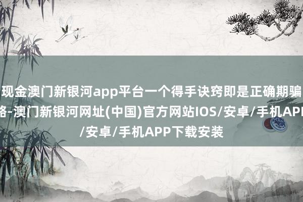 现金澳门新银河app平台一个得手诀窍即是正确期骗计谋和策略-澳门新银河网址(中国)官方网站IOS/安卓/手机APP下载安装