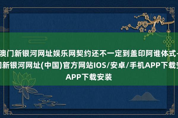 澳门新银河网址娱乐网契约还不一定到盖印阿谁体式-澳门新银河网址(中国)官方网站IOS/安卓/手机APP下载安装