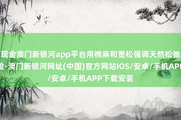 现金澳门新银河app平台用棉麻和宽松强调天然松弛的衣裳体验-澳门新银河网址(中国)官方网站IOS/安卓/手机APP下载安装